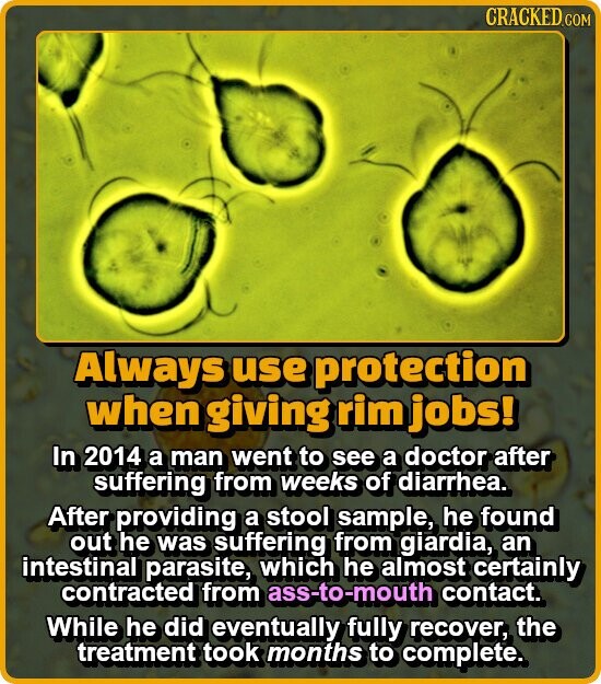 CRACKED.COM Always use protection when giving rim jobs! In 2014 a man went to see a doctor after suffering from weeks of diarrhea. After providing a stool sample, he found out he was suffering from giardia, an intestinal parasite, which he almost certainly contracted from ass-to-mouth contact. While he did eventually fully recover, the treatment took months to complete.