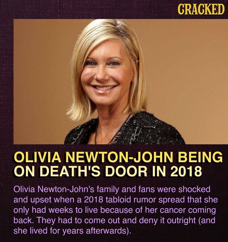 CRACKED OLIVIA NEWTON-JOHN BEING ON DEATH'S DOOR IN 2018 Olivia Newton-John's family and fans were shocked and upset when a 2018 tabloid rumor spread that she only had weeks to live because of her cancer coming back. They had to come out and deny it outright (and she lived for years afterwards).