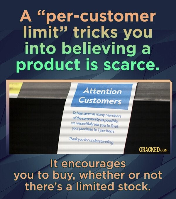 A per-customer limit tricks you into believing a product is scarce. Attention Customers To help serve as many members of the community as possible, we respectfully ask you to limit your purchase to 1 per item Thank kyou for understanding CRACKED.COM It encourages you to buy, whether or not there's a limited stock.