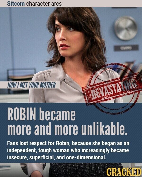 Sitcom character arcs - HOW I MET YOUR MOTHER DEVASTATING ROBIN became more and more unlikable. Fans lost respect for Robin, because she began as an independent, tough woman who increasingly became insecure, superficial, and one-dimensional. CRACKED