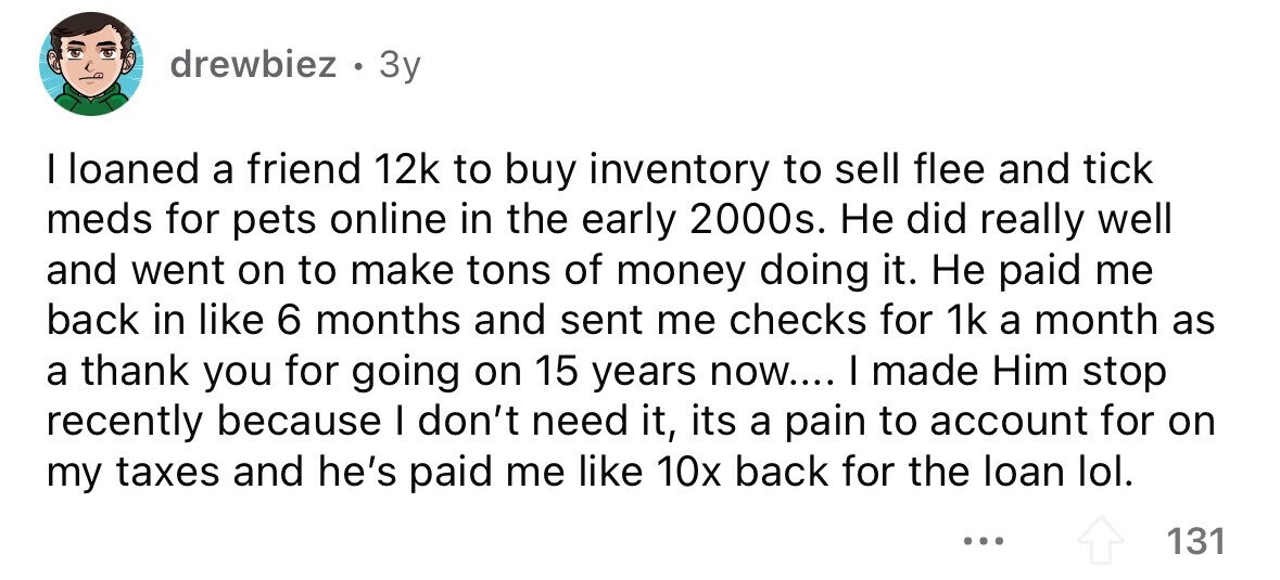 drewbiez . 3y I loaned a friend 12k to buy inventory to sell flee and tick meds for pets online in the early 2000s. Не did really well and went on to make tons of money doing it. Не paid me back in like 6 months and sent me checks for 1k a month as a thank you for going on 15 years now.... I made Him stop recently because I don't need it, its a pain to account for on my taxes and he's paid me like 10x back for the loan lol. ... 131