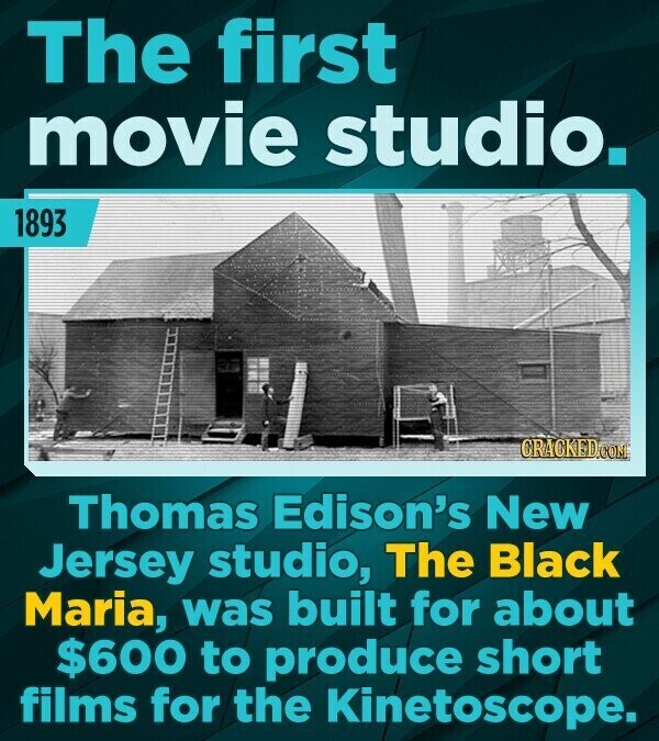 The first movie studio. 1893 CRACKED.COM Thomas Edison's New Jersey studio, The Black Maria, was built for about $600 to produce short films for the Kinetoscope.