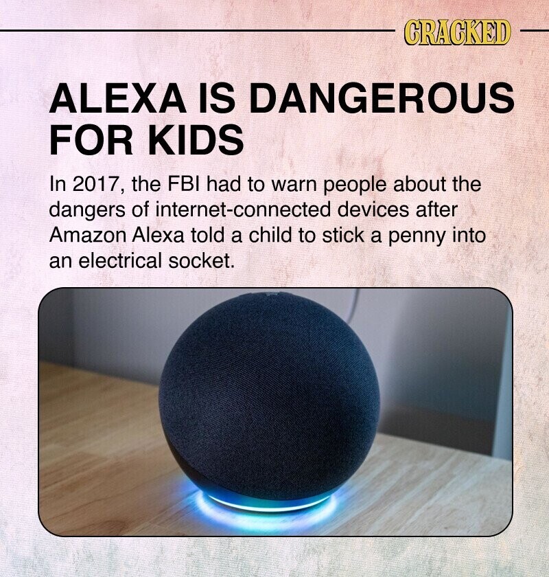 CRACKED ALEXA IS DANGEROUS FOR KIDS In 2017, the FBI had to warn people about the dangers of internet-connected devices after Amazon Alexa told a child to stick a penny into an electrical socket.
