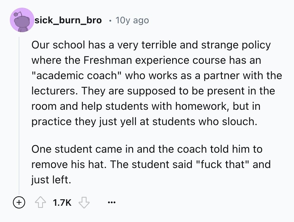 sick_burn_bro 10y ago Our school has a very terrible and strange policy where the Freshman experience course has an academic coach who works as a partner with the lecturers. They are supposed to be present in the room and help students with homework, but in practice they just yell at students who slouch. One student came in and the coach told him to remove his hat. The student said fuck that and just left. + 1.7K ...