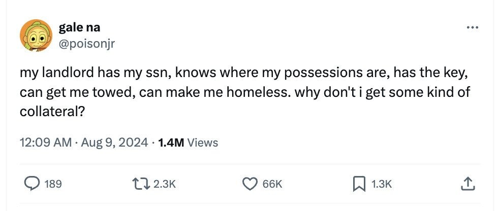 gale na ... @poisonjr my landlord has my ssn, knows where my possessions are, has the key, can get me towed, can make me homeless. why don't i get some kind of collateral? 12:09 AM A Aug 9, 2024 1.4M Views 189 2.3K 66K 1.3K