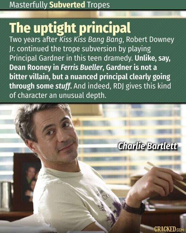 Masterfully Subverted Tropes The uptight principal Two years after Kiss Kiss Bang Bang, Robert Downey Jr. continued the trope subversion by playing Principal Gardner in this teen dramedy. Unlike, say, Dean Rooney in Ferris Bueller, Gardner is not a bitter villain, but a nuanced principal clearly going through some stuff. And indeed, RDJ gives this kind of character an unusual depth. Charlie Bartlett CO d CRACKED.COM