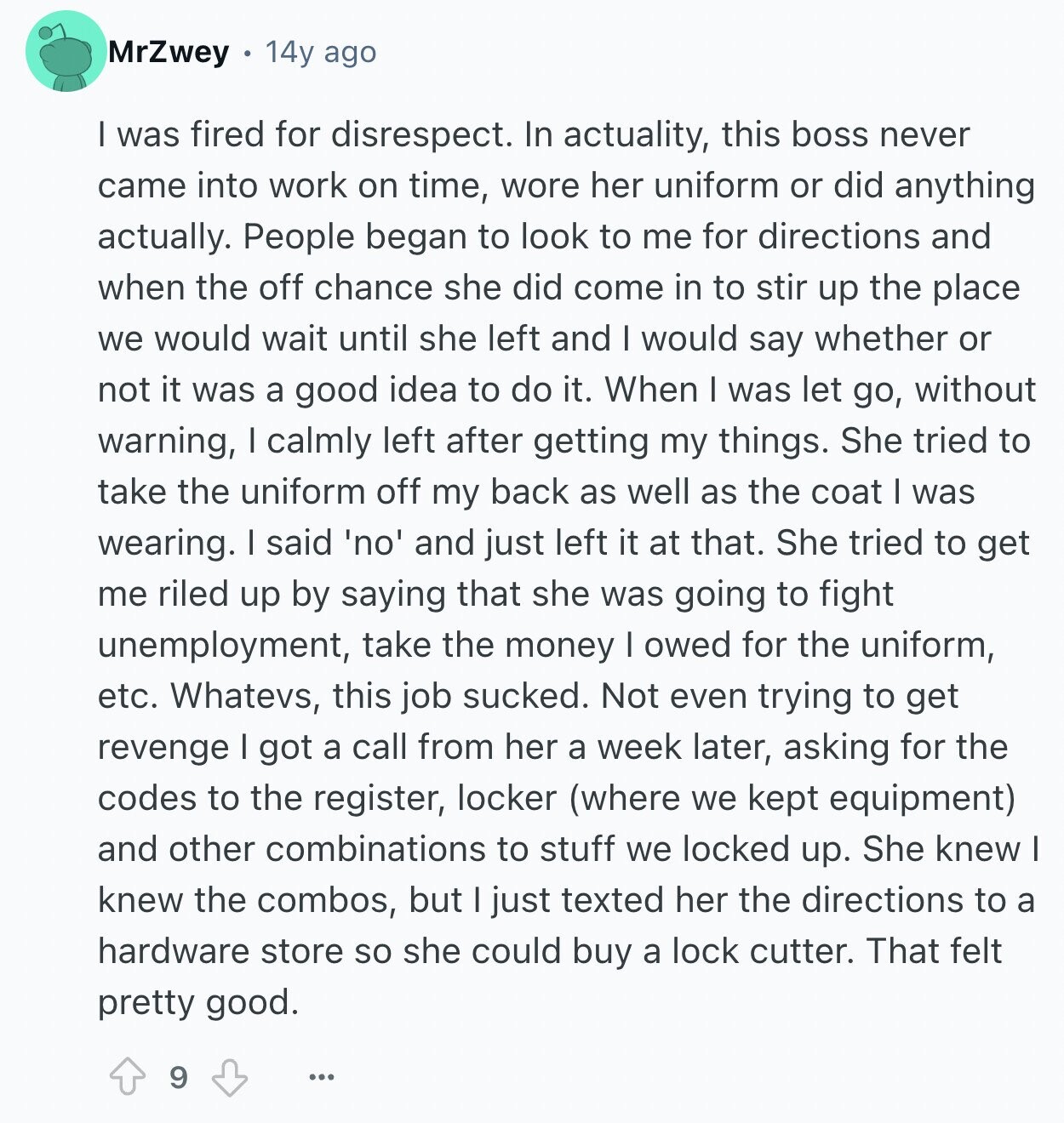 MrZwey 14y ago I was fired for disrespect. In actuality, this boss never came into work on time, wore her uniform or did anything actually. People began to look to me for directions and when the off chance she did come in to stir up the place we would wait until she left and I would say whether or not it was a good idea to do it. When I was let go, without warning, I calmly left after getting my things. She tried to take the uniform off my back as well as the coat I was wearing. I