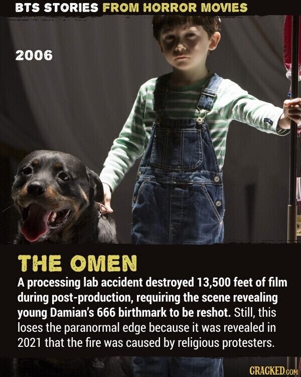 BTS STORIES FROM HORROR MOVIES 2006 THE OMEN A processing lab accident destroyed 13,500 feet of film during post-production, requiring the scene revealing young Damian's 666 birthmark to be reshot. Still, this loses the paranormal edge because it was revealed in 2021 that the fire was caused by religious protesters. CRACKED.COM