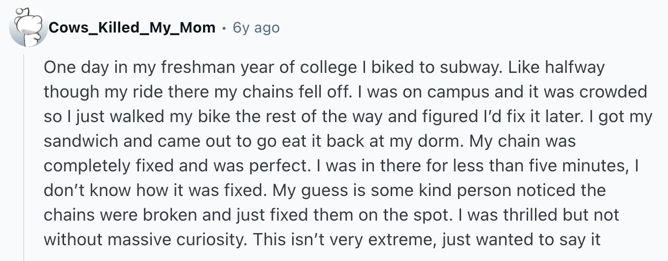 Cows_Killed_My_Mom 6y ago One day in my freshman year of college I biked to subway. Like halfway though my ride there my chains fell off. I was on campus and it was crowded so I just walked my bike the rest of the way and figured I'd fix it later. I got my sandwich and came out to go eat it back at my dorm. My chain was completely fixed and was perfect. I was in there for less than five minutes, I don't know how it was fixed. My guess is some kind person noticed the chains were broken