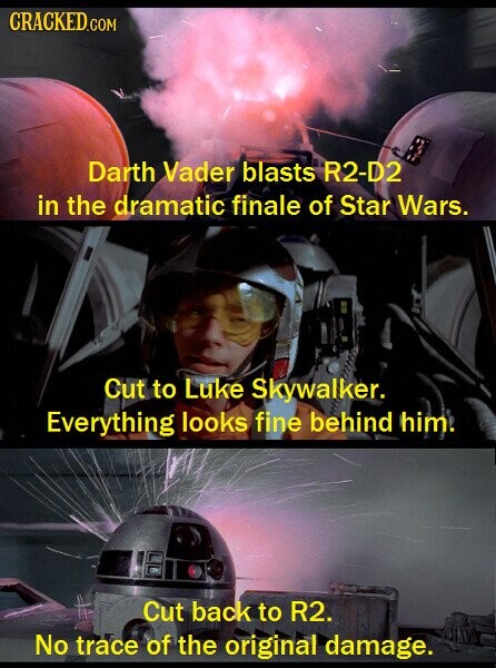 CRACKED.COM Darth Vader blasts R2-D2 in the dramatic finale of Star Wars. Cut to Luke Skywalker. Everything looks fine behind him. Cut back to R2. No trace of the original damage.
