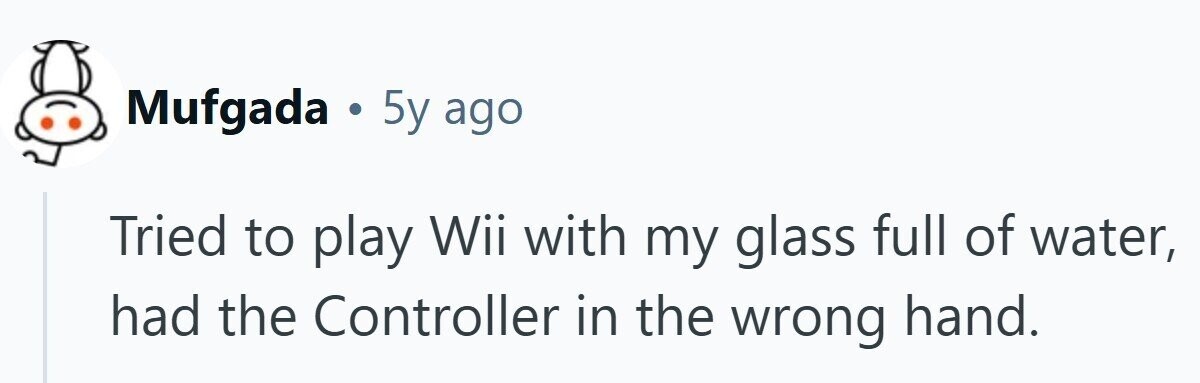 Mufgada . 5y ago Tried to play Wii with my glass full of water, had the Controller in the wrong hand.