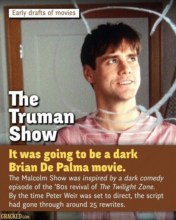Early drafts of movies The Truman Show It was going to be a dark Brian De Palma movie. The Malcolm Show was inspired by a dark comedy episode of the '8os revival of The Twilight Zone. By the time Peter Weir was set to direct, the script had gone through around 25 rewrites. CRACKED.COM