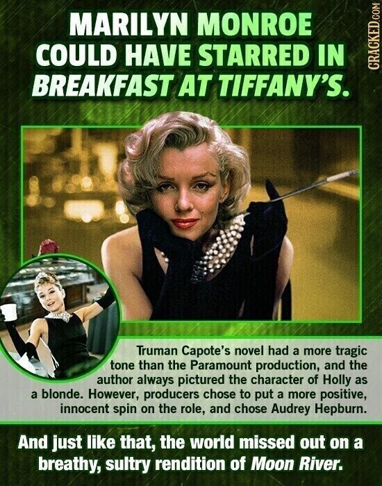 MARILYN MONROE COULD HAVE STARRED IN CRACKED.COM BREAKFAST AT TIFFANY'S. Truman Capote's novel had a more tragic tone than the Paramount production, and the author always pictured the character of Holly as a blonde. However, producers chose to put a more positive, innocent spin on the role, and chose Audrey Hepburn. And just like that, the world missed out on a breathy, sultry rendition of Moon River.