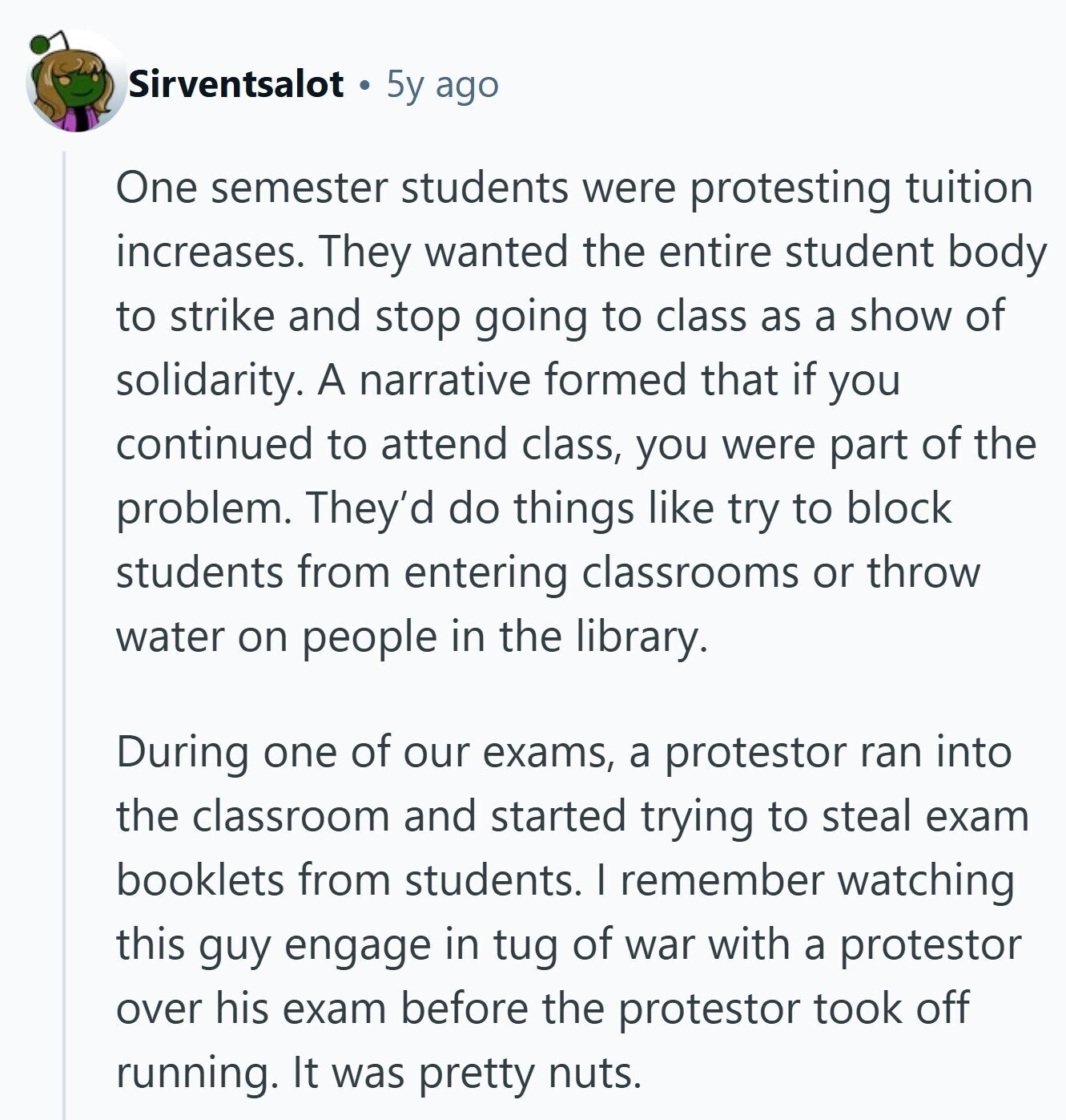 Sirventsalot 5y ago One semester students were protesting tuition increases. They wanted the entire student body to strike and stop going to class as a show of solidarity. A narrative formed that if you continued to attend class, you were part of the problem. They'd do things like try to block students from entering classrooms or throw water on people in the library. During one of our exams, a protestor ran into the classroom and started trying to steal exam booklets from students. I remember watching this guy engage in tug of war with a protestor over his exam before 