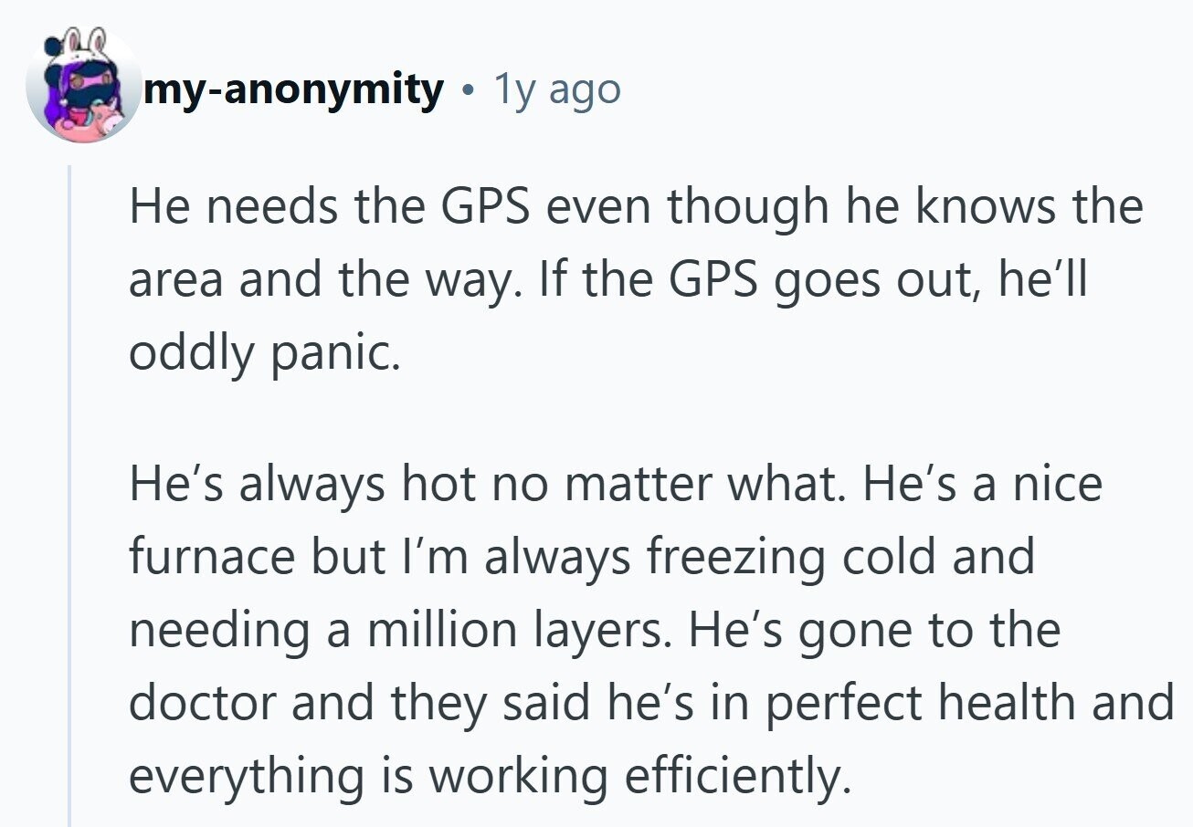 my-anonymity . 1y ago Не needs the GPS even though he knows the area and the way. If the GPS goes out, he'll oddly panic. He's always hot no matter what. He's a nice furnace but I'm always freezing cold and needing a million layers. He's gone to the doctor and they said he's in perfect health and everything is working efficiently.