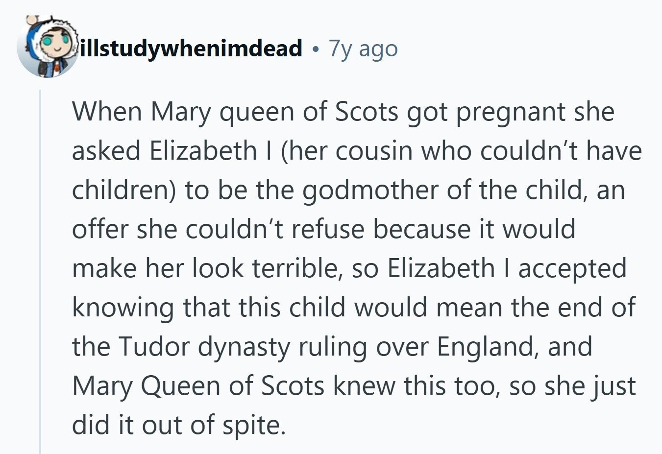 illstudywhenimdead 7y ago When Mary queen of Scots got pregnant she asked Elizabeth I (her cousin who couldn't have children) to be the godmother of the child, an offer she couldn't refuse because it would make her look terrible, so Elizabeth I accepted knowing that this child would mean the end of the Tudor dynasty ruling over England, and Mary Queen of Scots knew this too, so she just did it out of spite. 