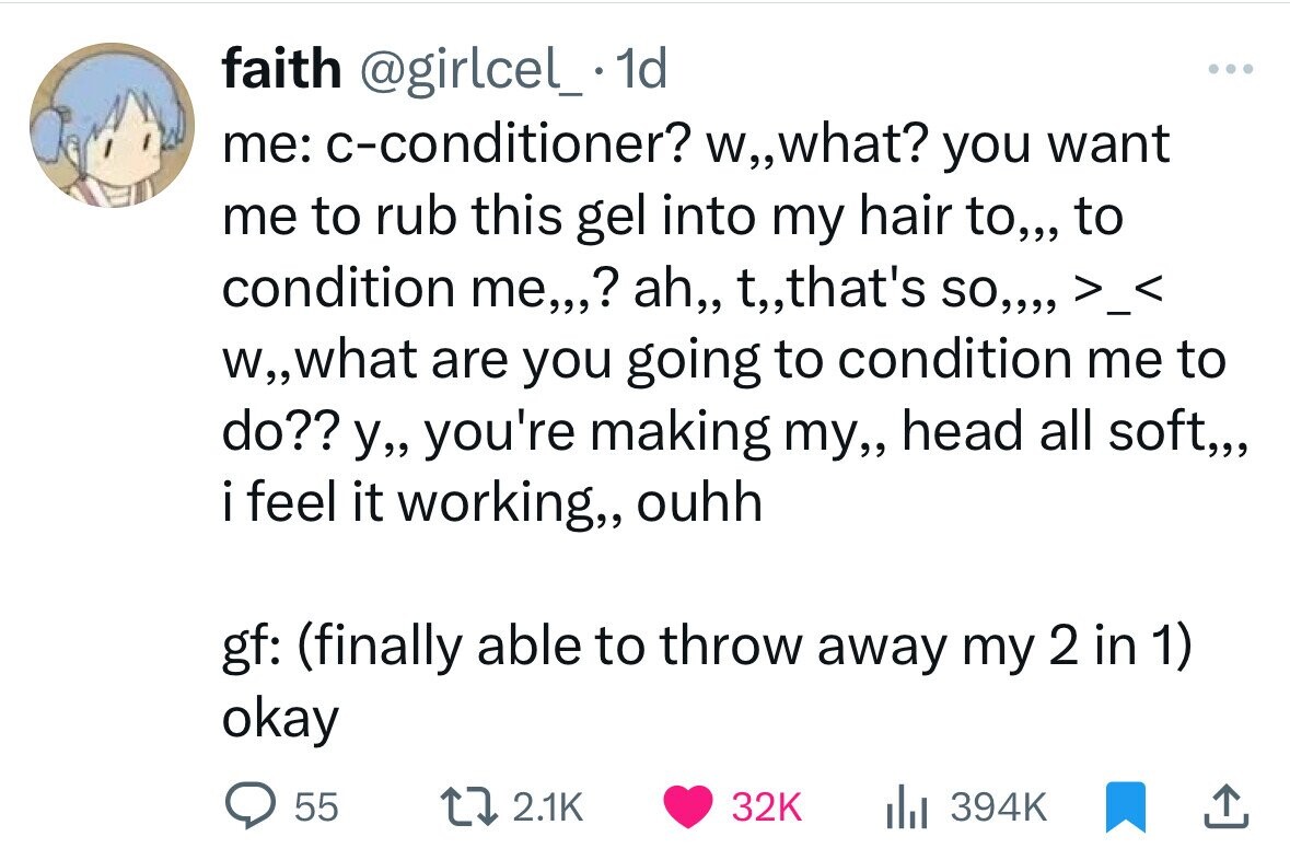 faith @girlcel_. 1d ... me: c-conditioner? W,,what? you want me to rub this gel into my hair to,,, to condition me,,,? ah,, t,,that's so,,,, >_< W,,what are you going to condition me to do?? y,, you're making my,, head all soft,,, i feel it working,, ouhh gf: (finally able to throw away my 2 in 1) okay 55 2.1K 32K 394K 