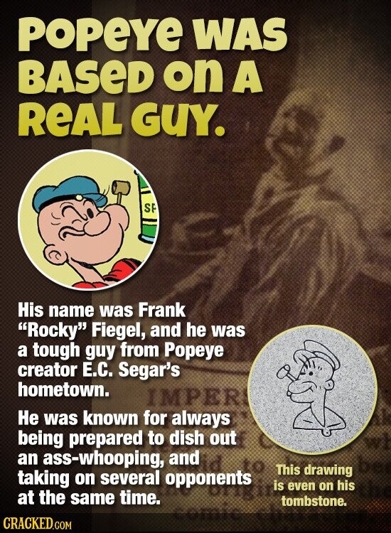 POPEYE WAS BASED on A REAL GUY. SP His name was Frank Rocky Fiegel, and he was a tough guy from Popeye creator Е.С. Segar's hometown. IMPER Не was known for always being prepared to dish out an ass-whooping, and to This drawing taking on several opponents is even on his TIMES at the same time. tombstone. comic CRACKED.COM