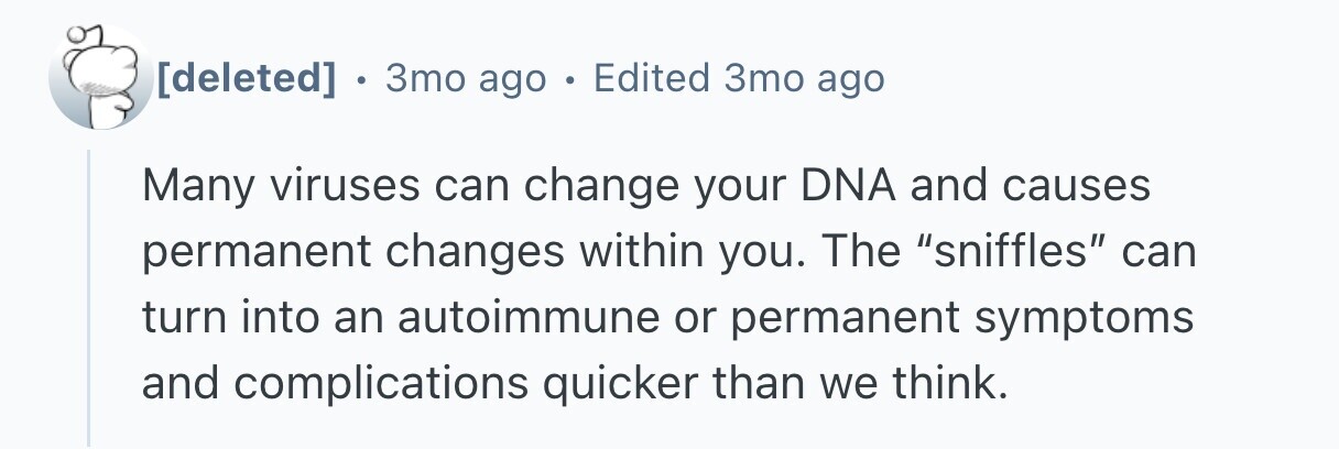  . 3то ago . Edited 3mo ago Many viruses can change your DNA and causes permanent changes within you. The sniffles can turn into an autoimmune or permanent symptoms and complications quicker than we think. 