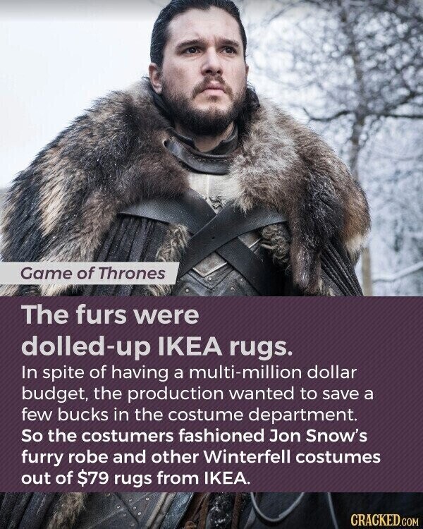 Game of Thrones The furs were dolled-up IKEA rugs. In spite of having a multi-million dollar budget, the production wanted to save a few bucks in the costume department. So the costumers fashioned Jon Snow's furry robe and other Winterfell costumes out of $79 rugs from IKEA. CRACKED.COM