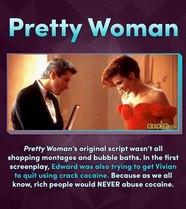 Pretty Woman Pretty Woman's original script wasn't all shopping montages and bubble baths. In the first screenplay, Edward was also trying to get Vivi