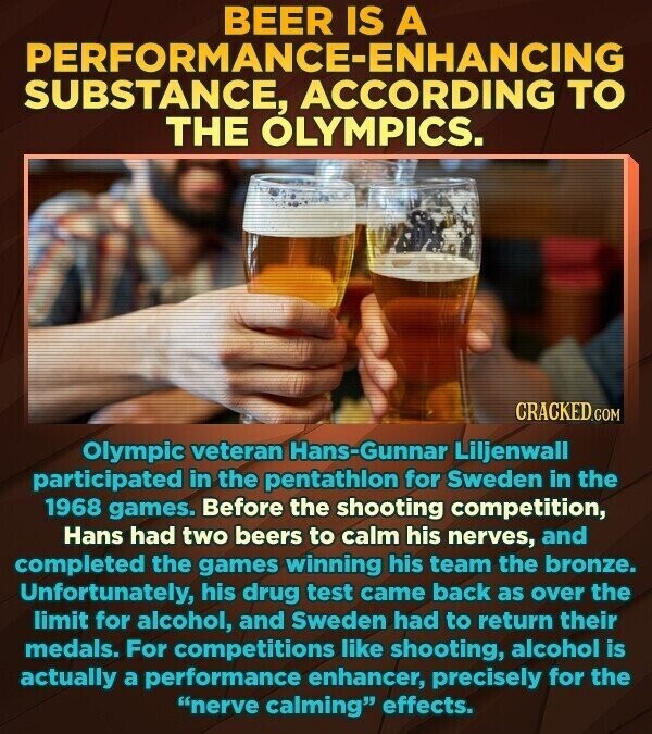 BEER IS A PERFORMANCE-ENHANCING SUBSTANCE, ACCORDING TO THE OLYMPICS. CRACKED.COM Olympic veteran Hans-Gunnar Liljenwall participated in the pentathlon for Sweden in the 1968 games. Before the shooting competition, Hans had two beers to calm his nerves, and completed the games winning his team the bronze. Unfortunately, his drug test came back as over the limit for alcohol, and Sweden had to return their medals. For competitions like shooting, alcohol is actually a performance enhancer, precisely for the nerve calming effects.