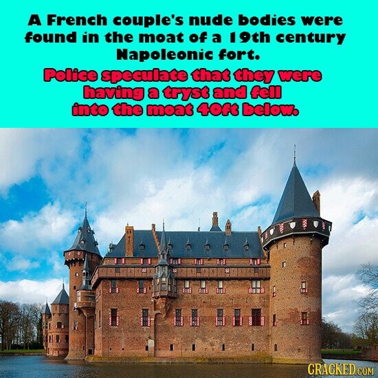 A French couple's nude bodies were found in the moat of a 19th century Napoleonic fort. Police speculate that they were having a tryst and fell into the moat 40ft below. CRACKED COM