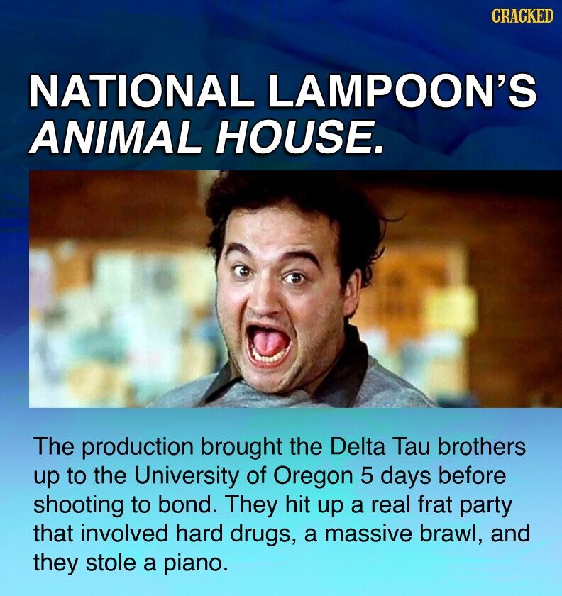 CRACKED NATIONAL LAMPOON'S ANIMAL HOUSE. The production brought the Delta Tau brothers up to the University of Oregon 5 days before shooting to bond. They hit up a real frat party that involved hard drugs, a massive brawl, and they stole a piano.