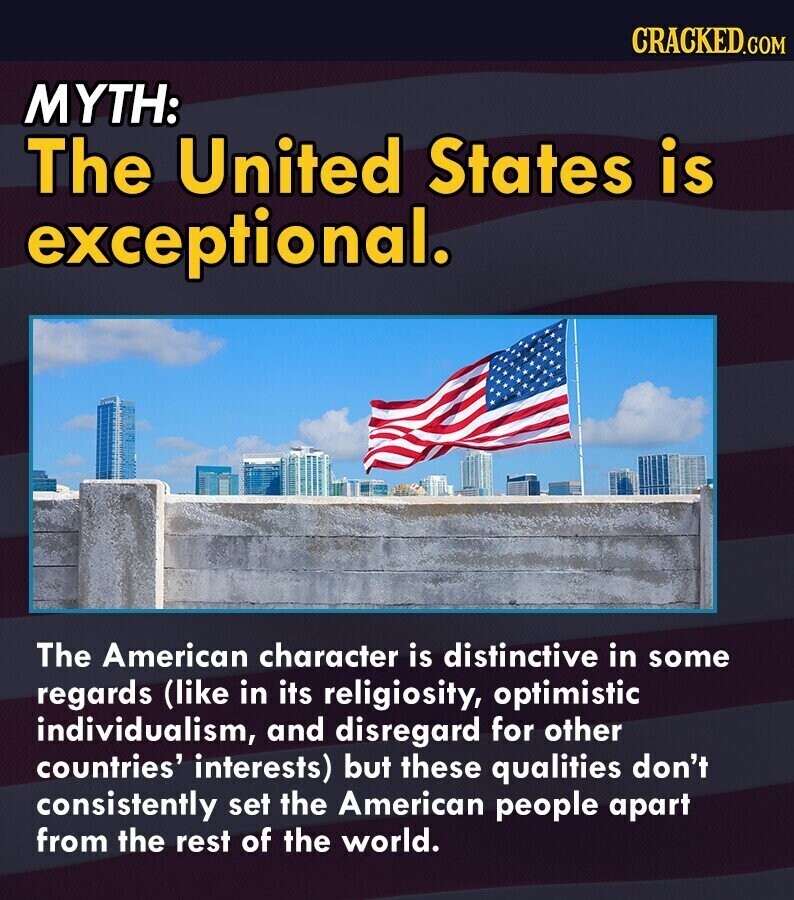 CRACKED.COM MYTH: The United States is exceptional. The American character is distinctive in some regards (like in its religiosity, optimistic individualism, and disregard for other countries' interests) but these qualities don't consistently set the American people apart from the rest of the world.