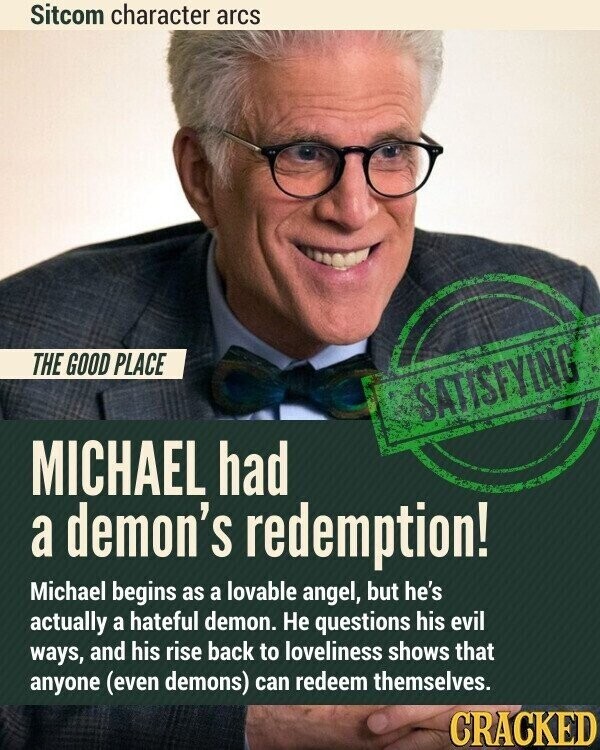 Sitcom character arcs THE GOOD PLACE SATISFYING MICHAEL had a demon's redemption! Michael begins as a lovable angel, but he's actually a hateful demon. Не questions his evil ways, and his rise back to loveliness shows that anyone (even demons) can redeem themselves. CRACKED