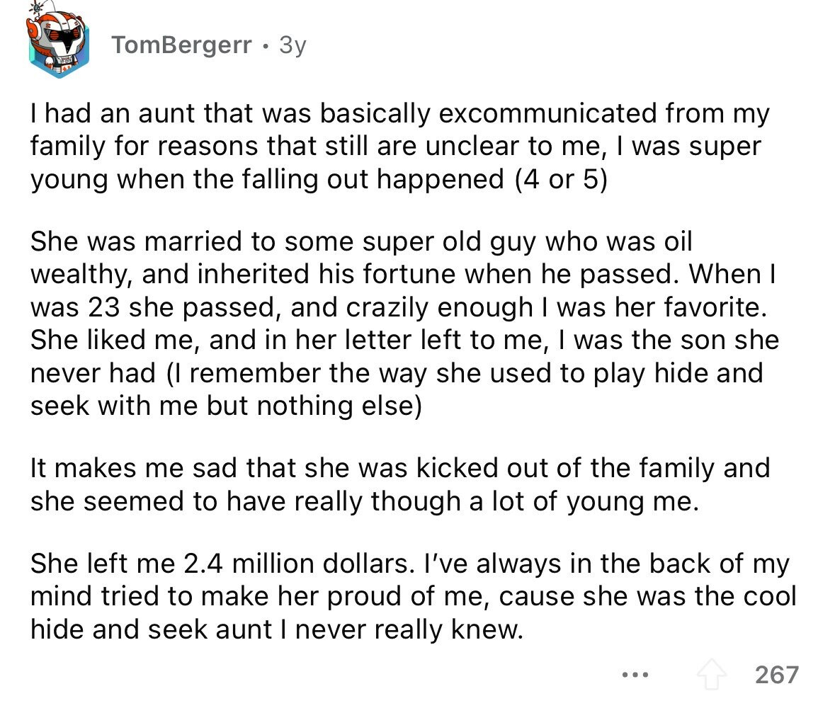 TomBergerr 3y I had an aunt that was basically excommunicated from my family for reasons that still are unclear to me, I was super young when the falling out happened (4 or 5) She was married to some super old guy who was oil wealthy, and inherited his fortune when he passed. When I was 23 she passed, and crazily enough I was her favorite. She liked me, and in her letter left to me, I was the son she never had (I remember the way she used to play hide and seek with me but nothing else) It makes