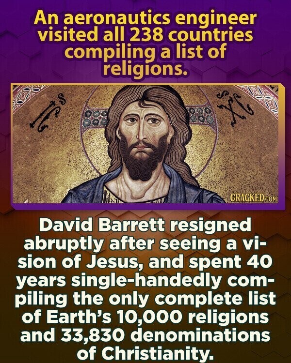 An aeronautics engineer visited all 238 countries compiling a list of religions. S I C CRACKED COM David Barrett resigned abruptly after seeing a vi- sion of Jesus, and spent 40 years single-handedly com- piling the only complete list of Earth's 10,000 religions and 33,830 denominations of Christianity.