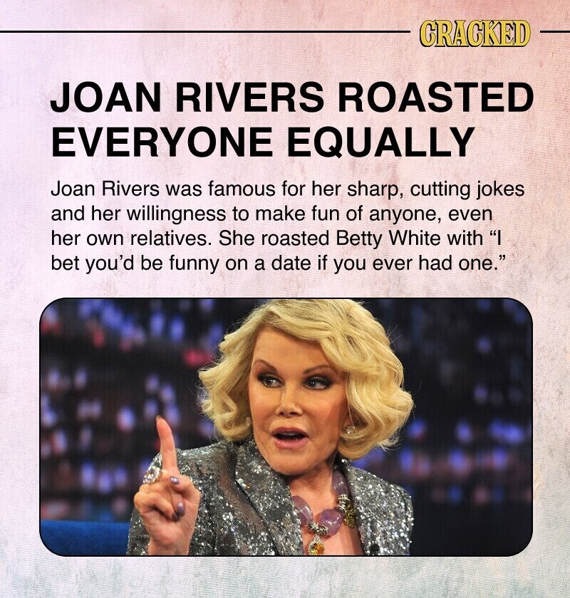 CRACKED JOAN RIVERS ROASTED EVERYONE EQUALLY Joan Rivers was famous for her sharp, cutting jokes and her willingness to make fun of anyone, even her own relatives. She roasted Betty White with I bet you'd be funny on a date if you ever had one.