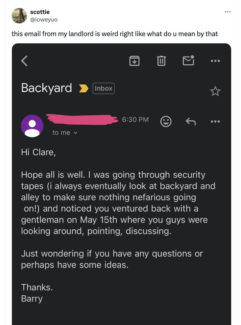 scottie ... @ioweyuo this email from my landlord is weird right like what do u mean by that < Backyard Inbox 6:30 PM to me Hi Clare, Hope all is well. | was going through security tapes (i always eventually look at backyard and alley to make sure nothing nefarious going on!) and noticed you ventured back with a gentleman on May 15th where you guys were looking around, pointing, discussing. Just wondering if you have any questions or perhaps have some ideas. Thanks. Barry
