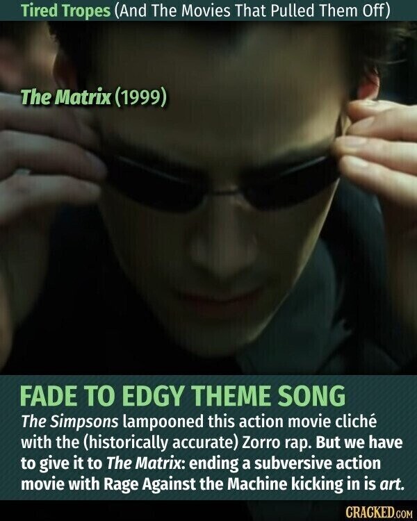 Tired Tropes (And The Movies That Pulled Them Off) The Matrix (1999) FADE TO EDGY THEME SONG The Simpsons lampooned this action movie cliché with the (historically accurate) Zorro rap. But we have to give it to The Matrix: ending a subversive action movie with Rage Against the Machine kicking in is art. CRACKED.COM