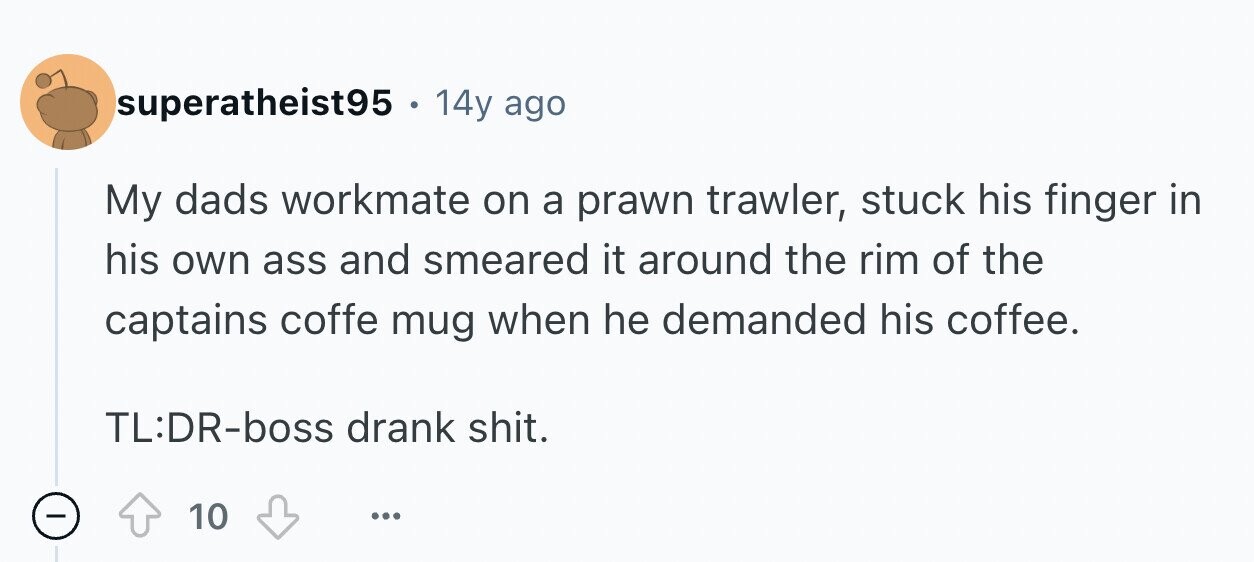superatheist95 . 14y ago My dads workmate on a prawn trawler, stuck his finger in his own ass and smeared it around the rim of the captains coffe mug when he demanded his coffee. TL:DR-boss drank shit. - 10 ...