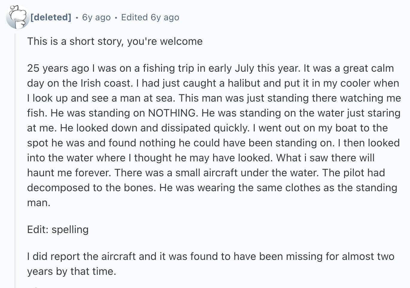 6y ago Edited 6y ago This is a short story, you're welcome 25 years ago I was on a fishing trip in early July this year. It was a great calm day on the Irish coast. I had just caught a halibut and put it in my cooler when I look up and see a man at sea. This man was just standing there watching me fish. Не was standing on NOTHING. Не was standing on the water just staring at me. Не looked down and dissipated quickly. I went out on my boat to the spot he was