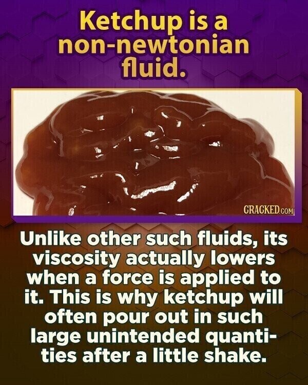 Ketchup is a non-newtonian fluid. CRACKED.COM Unlike other such fluids, its viscosity actually lowers when a force is applied to it. This is why ketchup will often pour out in such large unintended quanti- ties after a little shake.