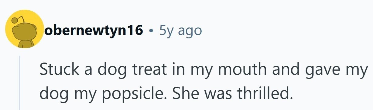 obernewtyn16 . 5y ago Stuck a dog treat in my mouth and gave my dog my popsicle. She was thrilled.