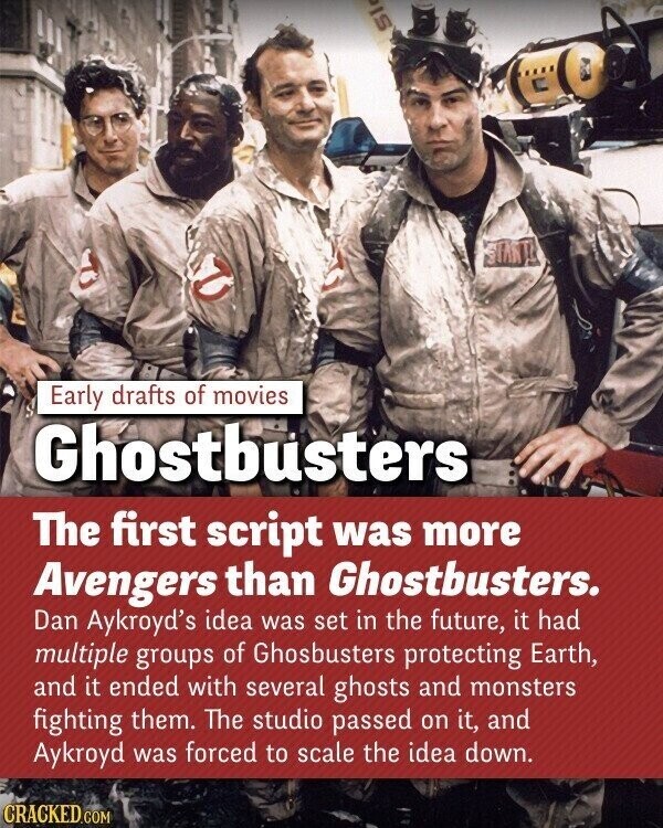 S Early drafts of movies Ghostbusters The first script was more Avengers than Ghostbusters. Dan Aykroyd's idea was set in the future, it had multiple groups of Ghosbusters protecting Earth, and it ended with several ghosts and monsters fighting them. The studio passed on it, and Aykroyd was forced to scale the idea down. CRACKED.COM