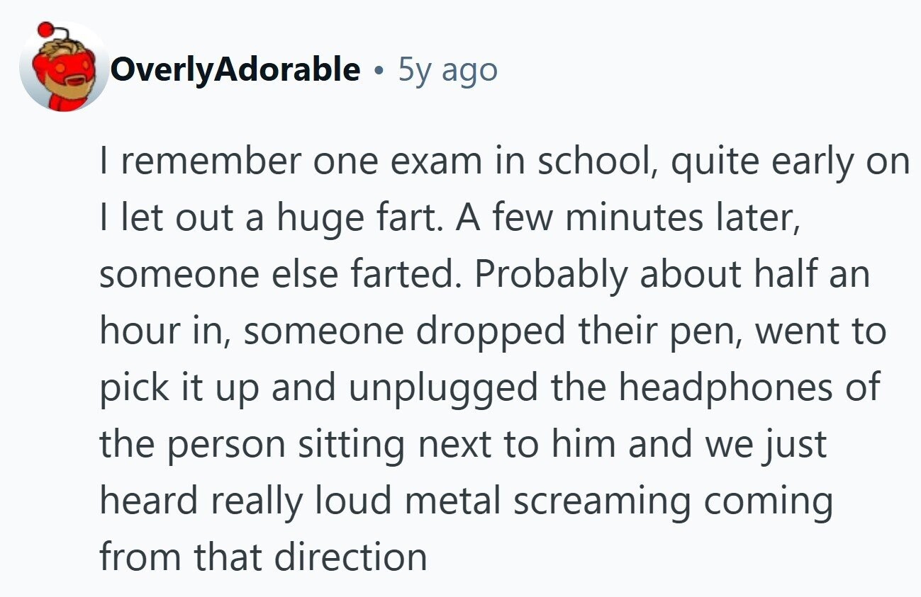 OverlyAdorable . 5y ago I remember one exam in school, quite early on I let out a huge fart. A few minutes later, someone else farted. Probably about half an hour in, someone dropped their pen, went to pick it up and unplugged the headphones of the person sitting next to him and we just heard really loud metal screaming coming from that direction 
