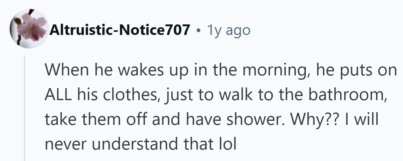 Altruistic-Notice707 . 1y ago When he wakes up in the morning, he puts on ALL his clothes, just to walk to the bathroom, take them off and have shower. Why?? I will never understand that lol