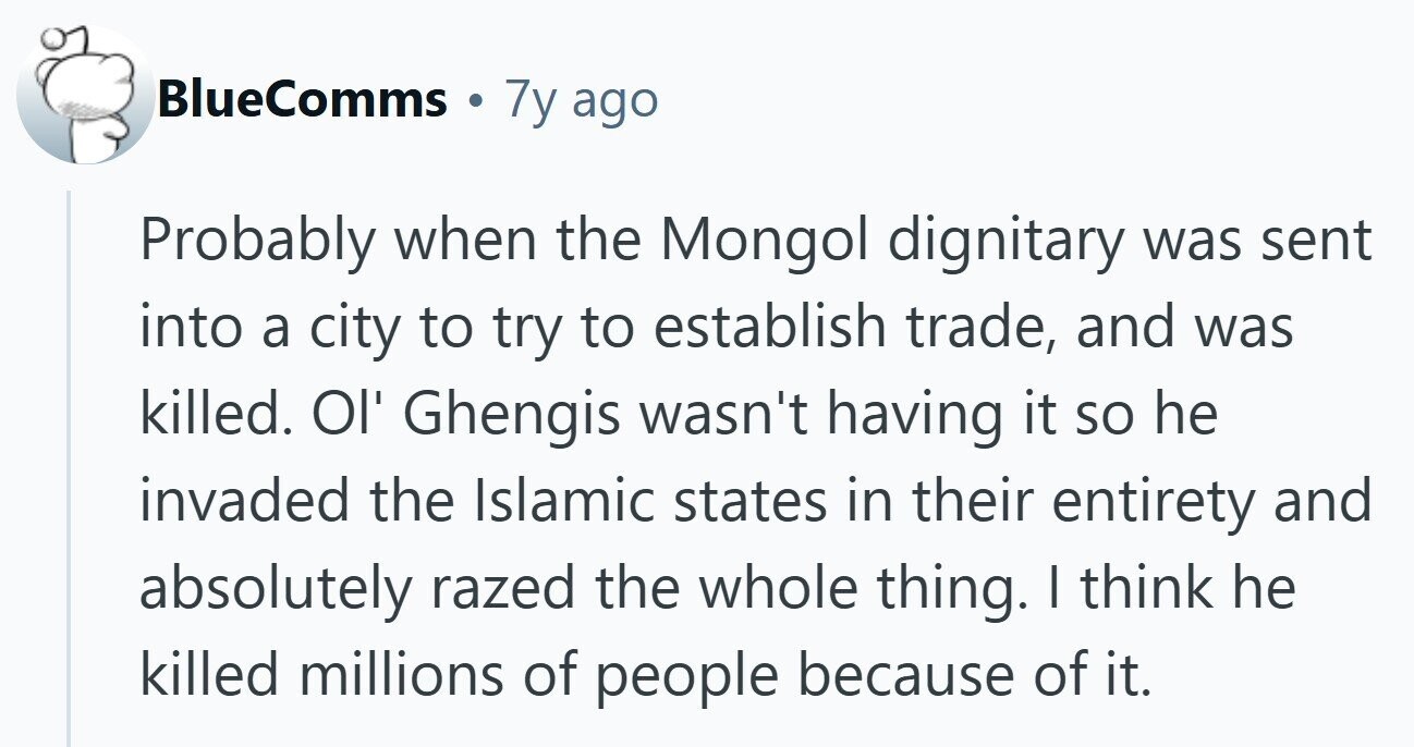 BlueComms 7y ago Probably when the Mongol dignitary was sent into a city to try to establish trade, and was killed. Ol' Ghengis wasn't having it so he invaded the Islamic states in their entirety and absolutely razed the whole thing. I think he killed millions of people because of it. 