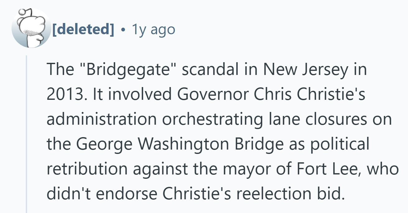  . 1y ago The Bridgegate scandal in New Jersey in 2013. It involved Governor Chris Christie's administration orchestrating lane closures on the George Washington Bridge as political retribution against the mayor of Fort Lee, who didn't endorse Christie's reelection bid. 