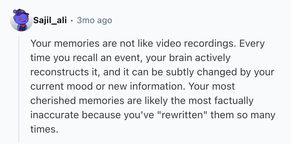 Sajil_ali . 3то ago Your memories are not like video recordings. Every time you recall an event, your brain actively reconstructs it, and it can be subtly changed by your current mood or new information. Your most cherished memories are likely the most factually inaccurate because you've rewritten them so many times. 