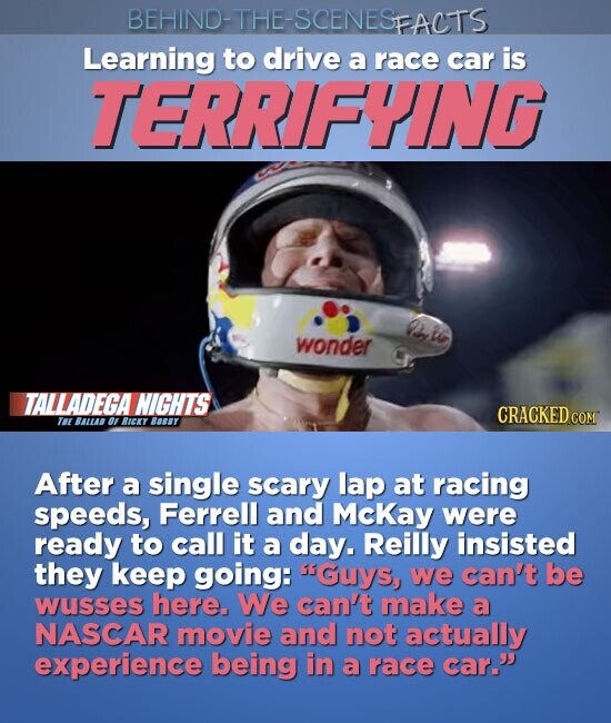 BEHIND-THE-SCENESFACTS Learning to drive a race car is TERRIFYING wonder TALLADEGA NIGHTS CRACKED.COM THE BALLAD OF RICKY Bosey After a single scary lap at racing speeds, Ferrell and McKay were ready to call it a day. Reilly insisted they keep going: Guys, we can't be wusses here. We can't make a NASCAR movie and not actually experience being in a race car.