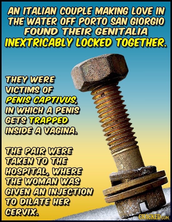 AN ITALIAN COUPLE MAKING LOVE IN THE WATER OFF PORTO SAN GIORGIO FOUND THEIR GENITALIA INEXTRICABLY LOCKED TOGETHER. THEY WERE VICTIMS OF PENIS CAPTIVUS, IN WHICH A PENIS GETS TRAPPED INSIDE A VAGINA. THE PAIR WERE TAKEN TO THE HOSPITAL, WHERE THE WOMAN WAS GIVEN AN INJECTION TO DILATE HER CERVIX. GRACKED COM