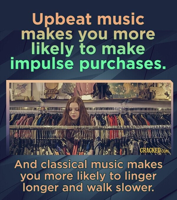 Upbeat music makes you more likely to make impulse purchases. CRACKED COM And classical music makes you more likely to linger longer and walk slower.