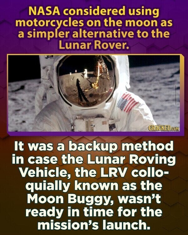 NASA considered using motorcycles on the moon as a simpler alternative to the Lunar Rover. CRACKED.COM It was a backup method in case the Lunar Roving Vehicle, the LRV collo- quially known as the Moon Buggy, wasn't ready in time for the mission's launch.