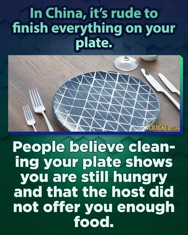 In China, it's rude to finish everything on your plate. CRACKED.COM People believe clean- ing your plate shows you are still hungry and that the host did not offer you enough food.